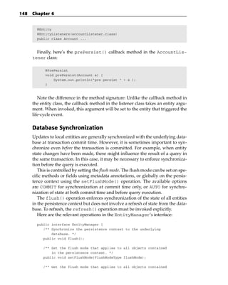 148   Chapter 6


        @Entity
        @EntityListeners(AccountListener.class)
        public class Account ...



        Finally, here’s the prePersist() callback method in the AccountLis-
      tener class:

            @PrePersist
            void prePersist(Account a) {
                System.out.println(“pre persist “ + a );
            }



         Note the difference in the method signature: Unlike the callback method in
      the entity class, the callback method in the listener class takes an entity argu-
      ment. When invoked, this argument will be set to the entity that triggered the
      life-cycle event.


      Database Synchronization
      Updates to local entities are generally synchronized with the underlying data-
      base at transaction commit time. However, it is sometimes important to syn-
      chronize even before the transaction is committed. For example, when entity
      state changes have been made, these might influence the result of a query in
      the same transaction. In this case, it may be necessary to enforce synchroniza-
      tion before the query is executed.
         This is controlled by setting the flush mode. The flush mode can be set on spe-
      cific methods or fields using metadata annotations, or globally on the persis-
      tence context using the setFlushMode() operation. The available options
      are COMMIT for synchronization at commit time only, or AUTO for synchro-
      nization of state at both commit time and before query execution.
         The flush() operation enforces synchronization of the state of all entities
      in the persistence context but does not involve a refresh of state from the data-
      base. To refresh, the refresh() operation must be invoked explicitly.
         Here are the relevant operations in the EntityManager’s interface:

        public interface EntityManager {
           /** Synchronize the persistence context to the underlying
               database. */
           public void flush();

           /** Set the flush mode that applies to all objects contained
               in the persistence context. */
           public void setFlushMode(FlushModeType flushMode);

           /** Get the flush mode that applies to all objects contained
 