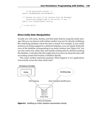Java Persistence: Programming with Entities           149

          in the persistence context. */
      public FlushModeType getFlushMode();

      /** Refresh the state of the instance from the database,
          overwriting changes made to the entity, if any. */
      public void refresh(Object entity);

      // to be cont’d...
  }




Direct Entity Data Manipulation
Usually you will create, destroy, and find entity data by using the entity man-
ager. But you can interact with entities another way, too: by directly modifying
the underlying database where the data is stored. For example, if your entity
instances are being mapped to a relational database, you can simply delete the
rows of the database corresponding to an entity instance (see Figure 6.4). You
can also create new entity data and modify existing data by directly touching
the database. A situation like this might arise if you have to share the data with
an existing system that touches a database directly.
  This raises another important question: What happens if two applications
concurrently access the same entity data?

  Persistence Provider


        Entity                                              Exisiting App




                 O/R Mapping                 Direct Database Modifications




                               Entity Date

                          Relational Database
Figure 6.4 Modifying an entity’s database representation directly.
 
