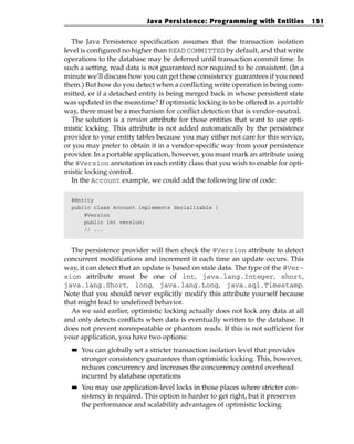Java Persistence: Programming with Entities            151


  The Java Persistence specification assumes that the transaction isolation
level is configured no higher than READ COMMITTED by default, and that write
operations to the database may be deferred until transaction commit time. In
such a setting, read data is not guaranteed nor required to be consistent. (In a
minute we’ll discuss how you can get these consistency guarantees if you need
them.) But how do you detect when a conflicting write operation is being com-
mitted, or if a detached entity is being merged back in whose persistent state
was updated in the meantime? If optimistic locking is to be offered in a portable
way, there must be a mechanism for conflict detection that is vendor-neutral.
  The solution is a version attribute for those entities that want to use opti-
mistic locking. This attribute is not added automatically by the persistence
provider to your entity tables because you may either not care for this service,
or you may prefer to obtain it in a vendor-specific way from your persistence
provider. In a portable application, however, you must mark an attribute using
the @Version annotation in each entity class that you wish to enable for opti-
mistic locking control.
  In the Account example, we could add the following line of code:

  @Entity
  public class Account implements Serializable {
      @Version
      public int version;
      // ...



  The persistence provider will then check the @Version attribute to detect
concurrent modifications and increment it each time an update occurs. This
way, it can detect that an update is based on stale data. The type of the @Ver-
sion attribute must be one of int, java.lang.Integer, short,
java.lang.Short, long, java.lang.Long, java.sql.Timestamp.
Note that you should never explicitly modify this attribute yourself because
that might lead to undefined behavior.
  As we said earlier, optimistic locking actually does not lock any data at all
and only detects conflicts when data is eventually written to the database. It
does not prevent nonrepeatable or phantom reads. If this is not sufficient for
your application, you have two options:
  ■■   You can globally set a stricter transaction isolation level that provides
       stronger consistency guarantees than optimistic locking. This, however,
       reduces concurrency and increases the concurrency control overhead
       incurred by database operations
  ■■   You may use application-level locks in those places where stricter con-
       sistency is required. This option is harder to get right, but it preserves
       the performance and scalability advantages of optimistic locking.
 