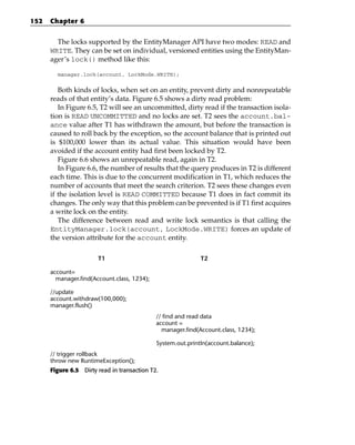 152   Chapter 6


        The locks supported by the EntityManager API have two modes: READ and
      WRITE. They can be set on individual, versioned entities using the EntityMan-
      ager’s lock() method like this:

        manager.lock(account, LockMode.WRITE);


         Both kinds of locks, when set on an entity, prevent dirty and nonrepeatable
      reads of that entity’s data. Figure 6.5 shows a dirty read problem:
         In Figure 6.5, T2 will see an uncommitted, dirty read if the transaction isola-
      tion is READ UNCOMMITTED and no locks are set. T2 sees the account.bal-
      ance value after T1 has withdrawn the amount, but before the transaction is
      caused to roll back by the exception, so the account balance that is printed out
      is $100,000 lower than its actual value. This situation would have been
      avoided if the account entity had first been locked by T2.
         Figure 6.6 shows an unrepeatable read, again in T2.
         In Figure 6.6, the number of results that the query produces in T2 is different
      each time. This is due to the concurrent modification in T1, which reduces the
      number of accounts that meet the search criterion. T2 sees these changes even
      if the isolation level is READ COMMITTED because T1 does in fact commit its
      changes. The only way that this problem can be prevented is if T1 first acquires
      a write lock on the entity.
         The difference between read and write lock semantics is that calling the
      EntityManager.lock(account, LockMode.WRITE) forces an update of
      the version attribute for the account entity.

                       T1                                    T2

      account=
        manager.find(Account.class, 1234);

      //update
      account.withdraw(100,000);
      manager.flush()
                                             // find and read data
                                             account =
                                               manager.find(Account.class, 1234);

                                             System.out.printIn(account.balance);
      // trigger rollback
      throw new RuntimeException();
      Figure 6.5 Dirty read in transaction T2.
 