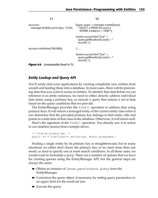 Java Persistence: Programming with Entities              153


                 T1                                     T2

account=                               Query query = manager.createQuery(
  manager.find(Account.class, 1234);    “SELECT a FROM Account a
                                         WHERE a.balance > 1000”);

                                       System.out.printIn(”Got” +
                                         query.getResultList().size() + “
                                         records.”);

account.withdraw(100,000);             // ...

                                       System.out.printIn(”Got” +
                                         query.getResultList().size() + “
                                         records.”);
Figure 6.6 Unrepeatable Read in T2.




Entity Lookup and Query API
You’ll rarely start your applications by creating completely new entities from
scratch and feeding these into a database. In most cases, there will be preexist-
ing data that you want to access in entities. To identify that data before we can
reference it as entity instances, we need to either directly address individual
data items using a primary key, or execute a query that returns a set of data
based on the query conditions that we provide.
   The EntityManager provides the find() operation to address data using
primary keys. It will return a managed entity of the correct entity class when it
can determine that the provided primary key belongs to that entity calls and
points to a data item of that class in the database. Otherwise, it will return null.
   Here’s the signature of the find() operation. You already saw it in action
in our stateless session bean example above.

  /** Find by primary key. */
  public <T> T find(Class<T> entityClass, Object primaryKey);


   Finding a single entity by its primary key is straightforward, but in many
situations we either don’t know the primary key, or we need more than one
result, or need to specify one or more search conditions. In all these cases, we
would want to formulate a query. There are a number of options that we have
for creating queries using the EntityManager API, but the general steps are
always the same:
  ■■   Obtain an instance of javax.persistence.Query from the
       EntityManager
  ■■   Customize the query object, if necessary, by setting query parameters or
       an upper limit for the result set size
  ■■   Execute the query
 