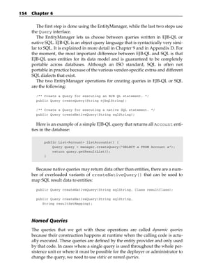 154   Chapter 6


         The first step is done using the EntityManager, while the last two steps use
      the Query interface.
         The EntityManager lets us choose between queries written in EJB-QL or
      native SQL. EJB-QL is an object query language that is syntactically very simi-
      lar to SQL. It is explained in more detail in Chapter 9 and in Appendix D. For
      the moment, the most important difference between EJB-QL and SQL is that
      EJB-QL uses entities for its data model and is guaranteed to be completely
      portable across databases. Although an ISO standard, SQL is often not
      portable in practice because of the various vendor-specific extras and different
      SQL dialects that exist.
         The two EntityManager operations for creating queries in EJB-QL or SQL
      are the following:

        /** Create a Query for executing an EJB QL statement. */
        public Query createQuery(String ejbqlString);

        /** Create a Query for executing a native SQL statement. */
        public Query createNativeQuery(String sqlString);


         Here is an example of a simple EJB-QL query that returns all Account enti-
      ties in the database:

            public List<Account> listAccounts() {
                Query query = manager.createQuery(“SELECT a FROM Account a”);
                return query.getResultList();
            }



        Because native queries may return data other than entities, there are a num-
      ber of overloaded variants of createNativeQuery() that can be used to
      map SQL result data to entities:

        public Query createNativeQuery(String sqlString, Class resultClass);

        public Query createNativeQuery(String sqlString,
           String resultSetMapping);




      Named Queries
      The queries that we get with these operations are called dynamic queries
      because their construction happens at runtime when the calling code is actu-
      ally executed. These queries are defined by the entity provider and only used
      by that code. In cases where a single query is used throughout the whole per-
      sistence unit or where it must be possible for the deployer or administrator to
      change the query, we need to use static or named queries.
 