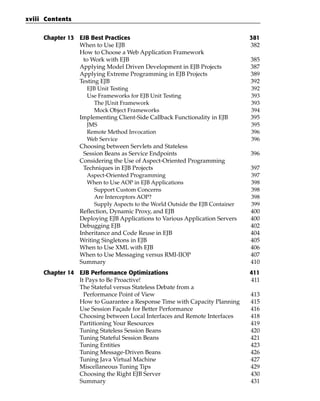 xviii Contents


     Chapter 13 EJB Best Practices                                            381
                When to Use EJB                                               382
                How to Choose a Web Application Framework
                 to Work with EJB                                             385
                Applying Model Driven Development in EJB Projects             387
                Applying Extreme Programming in EJB Projects                  389
                Testing EJB                                                   392
                   EJB Unit Testing                                           392
                   Use Frameworks for EJB Unit Testing                        393
                      The JUnit Framework                                     393
                      Mock Object Frameworks                                  394
                Implementing Client-Side Callback Functionality in EJB        395
                   JMS                                                        395
                   Remote Method Invocation                                   396
                   Web Service                                                396
                Choosing between Servlets and Stateless
                 Session Beans as Service Endpoints                           396
                Considering the Use of Aspect-Oriented Programming
                 Techniques in EJB Projects                                   397
                   Aspect-Oriented Programming                                397
                   When to Use AOP in EJB Applications                        398
                      Support Custom Concerns                                 398
                      Are Interceptors AOP?                                   398
                      Supply Aspects to the World Outside the EJB Container   399
                Reflection, Dynamic Proxy, and EJB                            400
                Deploying EJB Applications to Various Application Servers     400
                Debugging EJB                                                 402
                Inheritance and Code Reuse in EJB                             404
                Writing Singletons in EJB                                     405
                When to Use XML with EJB                                      406
                When to Use Messaging versus RMI-IIOP                         407
                Summary                                                       410
     Chapter 14 EJB Performance Optimizations                                 411
                It Pays to Be Proactive!                                      411
                The Stateful versus Stateless Debate from a
                  Performance Point of View                                   413
                How to Guarantee a Response Time with Capacity Planning       415
                Use Session Façade for Better Performance                     416
                Choosing between Local Interfaces and Remote Interfaces       418
                Partitioning Your Resources                                   419
                Tuning Stateless Session Beans                                420
                Tuning Stateful Session Beans                                 421
                Tuning Entities                                               423
                Tuning Message-Driven Beans                                   426
                Tuning Java Virtual Machine                                   427
                Miscellaneous Tuning Tips                                     429
                Choosing the Right EJB Server                                 430
                Summary                                                       431
 
