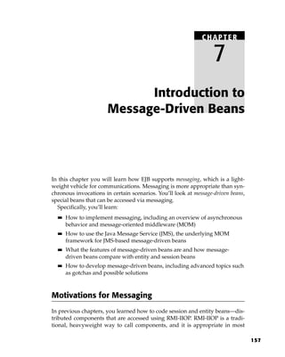 CHAPTER

                                                                  7
                            Introduction to
                      Message-Driven Beans




In this chapter you will learn how EJB supports messaging, which is a light-
weight vehicle for communications. Messaging is more appropriate than syn-
chronous invocations in certain scenarios. You’ll look at message-driven beans,
special beans that can be accessed via messaging.
  Specifically, you’ll learn:
  ■■   How to implement messaging, including an overview of asynchronous
       behavior and message-oriented middleware (MOM)
  ■■   How to use the Java Message Service (JMS), the underlying MOM
       framework for JMS-based message-driven beans
  ■■   What the features of message-driven beans are and how message-
       driven beans compare with entity and session beans
  ■■   How to develop message-driven beans, including advanced topics such
       as gotchas and possible solutions



Motivations for Messaging
In previous chapters, you learned how to code session and entity beans—dis-
tributed components that are accessed using RMI-IIOP. RMI-IIOP is a tradi-
tional, heavyweight way to call components, and it is appropriate in most

                                                                                  157
 
