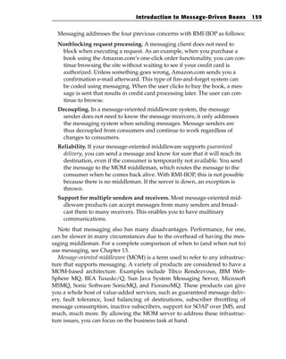 Introduction to Message-Driven Beans            159


  Messaging addresses the four previous concerns with RMI-IIOP as follows:
  Nonblocking request processing. A messaging client does not need to
   block when executing a request. As an example, when you purchase a
   book using the Amazon.com’s one-click order functionality, you can con-
   tinue browsing the site without waiting to see if your credit card is
   authorized. Unless something goes wrong, Amazon.com sends you a
   confirmation e-mail afterward. This type of fire-and-forget system can
   be coded using messaging. When the user clicks to buy the book, a mes-
   sage is sent that results in credit card processing later. The user can con-
   tinue to browse.
  Decoupling. In a message-oriented middleware system, the message
   sender does not need to know the message receivers; it only addresses
   the messaging system when sending messages. Message senders are
   thus decoupled from consumers and continue to work regardless of
   changes to consumers.
  Reliability. If your message-oriented middleware supports guaranteed
    delivery, you can send a message and know for sure that it will reach its
    destination, even if the consumer is temporarily not available. You send
    the message to the MOM middleman, which routes the message to the
    consumer when he comes back alive. With RMI-IIOP, this is not possible
    because there is no middleman. If the server is down, an exception is
    thrown.
  Support for multiple senders and receivers. Most message-oriented mid-
    dleware products can accept messages from many senders and broad-
    cast them to many receivers. This enables you to have multinary
    communications.
  Note that messaging also has many disadvantages. Performance, for one,
can be slower in many circumstances due to the overhead of having the mes-
saging middleman. For a complete comparison of when to (and when not to)
use messaging, see Chapter 13.
  Message-oriented middleware (MOM) is a term used to refer to any infrastruc-
ture that supports messaging. A variety of products are considered to have a
MOM-based architecture. Examples include Tibco Rendezvous, IBM Web-
Sphere MQ, BEA Tuxedo/Q, Sun Java System Messaging Server, Microsoft
MSMQ, Sonic Software SonicMQ, and FioranoMQ. These products can give
you a whole host of value-added services, such as guaranteed message deliv-
ery, fault tolerance, load balancing of destinations, subscriber throttling of
message consumption, inactive subscribers, support for SOAP over JMS, and
much, much more. By allowing the MOM server to address these infrastruc-
ture issues, you can focus on the business task at hand.
 