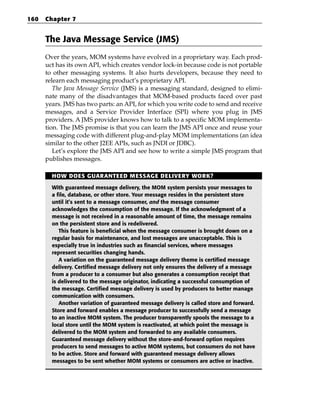 160   Chapter 7


      The Java Message Service (JMS)
      Over the years, MOM systems have evolved in a proprietary way. Each prod-
      uct has its own API, which creates vendor lock-in because code is not portable
      to other messaging systems. It also hurts developers, because they need to
      relearn each messaging product’s proprietary API.
         The Java Message Service (JMS) is a messaging standard, designed to elimi-
      nate many of the disadvantages that MOM-based products faced over past
      years. JMS has two parts: an API, for which you write code to send and receive
      messages, and a Service Provider Interface (SPI) where you plug in JMS
      providers. A JMS provider knows how to talk to a specific MOM implementa-
      tion. The JMS promise is that you can learn the JMS API once and reuse your
      messaging code with different plug-and-play MOM implementations (an idea
      similar to the other J2EE APIs, such as JNDI or JDBC).
         Let’s explore the JMS API and see how to write a simple JMS program that
      publishes messages.

        HOW DOES GUARANTEED MESSAGE DELIVERY WORK?

        With guaranteed message delivery, the MOM system persists your messages to
        a file, database, or other store. Your message resides in the persistent store
        until it’s sent to a message consumer, and the message consumer
        acknowledges the consumption of the message. If the acknowledgment of a
        message is not received in a reasonable amount of time, the message remains
        on the persistent store and is redelivered.
           This feature is beneficial when the message consumer is brought down on a
        regular basis for maintenance, and lost messages are unacceptable. This is
        especially true in industries such as financial services, where messages
        represent securities changing hands.
           A variation on the guaranteed message delivery theme is certified message
        delivery. Certified message delivery not only ensures the delivery of a message
        from a producer to a consumer but also generates a consumption receipt that
        is delivered to the message originator, indicating a successful consumption of
        the message. Certified message delivery is used by producers to better manage
        communication with consumers.
           Another variation of guaranteed message delivery is called store and forward.
        Store and forward enables a message producer to successfully send a message
        to an inactive MOM system. The producer transparently spools the message to a
        local store until the MOM system is reactivated, at which point the message is
        delivered to the MOM system and forwarded to any available consumers.
        Guaranteed message delivery without the store-and-forward option requires
        producers to send messages to active MOM systems, but consumers do not have
        to be active. Store and forward with guaranteed message delivery allows
        messages to be sent whether MOM systems or consumers are active or inactive.
 