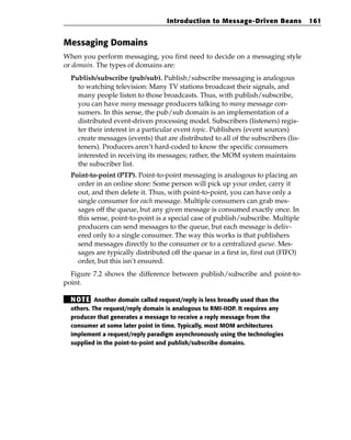 Introduction to Message-Driven Beans             161


Messaging Domains
When you perform messaging, you first need to decide on a messaging style
or domain. The types of domains are:
  Publish/subscribe (pub/sub). Publish/subscribe messaging is analogous
    to watching television: Many TV stations broadcast their signals, and
    many people listen to those broadcasts. Thus, with publish/subscribe,
    you can have many message producers talking to many message con-
    sumers. In this sense, the pub/sub domain is an implementation of a
    distributed event-driven processing model. Subscribers (listeners) regis-
    ter their interest in a particular event topic. Publishers (event sources)
    create messages (events) that are distributed to all of the subscribers (lis-
    teners). Producers aren’t hard-coded to know the specific consumers
    interested in receiving its messages; rather, the MOM system maintains
    the subscriber list.
  Point-to-point (PTP). Point-to-point messaging is analogous to placing an
    order in an online store: Some person will pick up your order, carry it
    out, and then delete it. Thus, with point-to-point, you can have only a
    single consumer for each message. Multiple consumers can grab mes-
    sages off the queue, but any given message is consumed exactly once. In
    this sense, point-to-point is a special case of publish/subscribe. Multiple
    producers can send messages to the queue, but each message is deliv-
    ered only to a single consumer. The way this works is that publishers
    send messages directly to the consumer or to a centralized queue. Mes-
    sages are typically distributed off the queue in a first in, first out (FIFO)
    order, but this isn’t ensured.
  Figure 7.2 shows the difference between publish/subscribe and point-to-
point.

  N OT E Another domain called request/reply is less broadly used than the
  others. The request/reply domain is analogous to RMI-IIOP. It requires any
  producer that generates a message to receive a reply message from the
  consumer at some later point in time. Typically, most MOM architectures
  implement a request/reply paradigm asynchronously using the technologies
  supplied in the point-to-point and publish/subscribe domains.
 