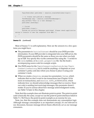 166   Chapter 7



                  TopicPublisher publisher = session.createPublisher(topic);

                  // 6: Create and publish a message
                  TextMessage msg = session.createTextMessage();
                  msg.setText(“This is a test message.”);
                  publisher.send(msg);

                // finish
                publisher.close();
                System.out.println(“Message published. Please check application
        server’s console to see the response from MDB.”);
            }
        }


      Source 7.1 (continued)


         Most of Source 7.1 is self-explanatory. Here are the answers to a few ques-
      tions you might have:
        ■■   The parameters to InitialContext should be your JNDI provider
             information. If your JMS provider is integrated into your EJB server, the
             JNDI parameters should be the same as those you use when you look
             up an EJB. You specify this via the command line using the -D switch to
             the java runtime, or in a jndi.properties file. See the book’s
             accompanying source code for example scripts.
        ■■   Our JNDI name for the TopicConnectionFactory is jms/Topic
             ConnectionFactory, but it could be anything—it depends on your
             container’s policy and also where you choose to place it using your
             container’s tools.
        ■■   When we create a Session, we pass two parameters: false, which
             indicates that we don’t want to use transactions (see Chapter 10 for
             more on transactions), and Session.AUTO_ACKNOWLEDGE, which
             indicates how we should acknowledge messages that we receive. Since
             our code is sending (not receiving) messages, this parameter doesn’t
             matter. If you’re curious about how message acknowledgment works,
             see Table 7.2 later in this chapter.
        Note that this example does not illustrate point-to-point. The point-to-point
      code is basically the same, except we use the point-to-point interfaces listed in
      Table 7.1. We’ll leave the point-to-point example as an exercise for you.
        Note, too, that this example does not demonstrate any consumption logic.
      Although message consumption is an important concept, it’s not relevant to
      our discussion, because message-driven beans effectively act as our message
      consumers.
 