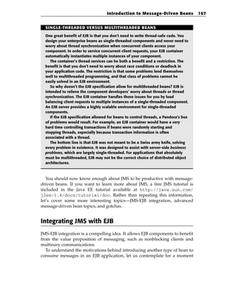 Introduction to Message-Driven Beans              167


  SINGLE-THREADED VERSUS MULTITHREADED BEANS

  One great benefit of EJB is that you don’t need to write thread-safe code. You
  design your enterprise beans as single-threaded components and never need to
  worry about thread synchronization when concurrent clients access your
  component. In order to service concurrent client requests, your EJB container
  automatically instantiates multiple instances of your component.
     The container’s thread services can be both a benefit and a restriction. The
  benefit is that you don’t need to worry about race conditions or deadlock in
  your application code. The restriction is that some problems lend themselves
  well to multithreaded programming, and that class of problems cannot be
  easily solved in an EJB environment.
     So why doesn’t the EJB specification allow for multithreaded beans? EJB is
  intended to relieve the component developers’ worry about threads or thread
  synchronization. The EJB container handles those issues for you by load
  balancing client requests to multiple instances of a single-threaded component.
  An EJB server provides a highly scalable environment for single-threaded
  components.
     If the EJB specification allowed for beans to control threads, a Pandora’s box
  of problems would result. For example, an EJB container would have a very
  hard time controlling transactions if beans were randomly starting and
  stopping threads, especially because transaction information is often
  associated with a thread.
     The bottom line is that EJB was not meant to be a Swiss army knife, solving
  every problem in existence. It was designed to assist with server-side business
  problems, which are largely single-threaded. For applications that absolutely
  must be multithreaded, EJB may not be the correct choice of distributed object
  architectures.



   You should now know enough about JMS to be productive with message-
driven beans. If you want to learn more about JMS, a free JMS tutorial is
included in the Java EE tutorial available at http://java.sun.com/
j2ee/1.4/docs/tutorial/doc. Rather than repeating this information,
let’s cover some more interesting topics—JMS-EJB integration, advanced
message-driven bean topics, and gotchas.


Integrating JMS with EJB
JMS-EJB integration is a compelling idea. It allows EJB components to benefit
from the value proposition of messaging, such as nonblocking clients and
multinary communications.
   To understand the motivations behind introducing another type of bean to
consume messages in an EJB application, let us contemplate for a moment
 