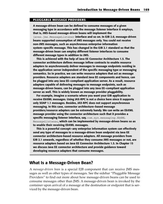 Introduction to Message-Driven Beans             169


  PLUGGABLE MESSAGE PROVIDERS

  A message-driven bean can be defined to consume messages of a given
  messaging type in accordance with the message listener interface it employs,
  that is, JMS-based message-driven beans will implement the
  javax.jms.MessageListener interface and so on. In EJB 2.0, message-driven
  beans supported consumption of JMS messages only. You could not receive
  non-JMS messages, such as asynchronous enterprise information
  system–specific message. This has changed in the EJB 2.1 standard so that the
  message-driven bean can employ different listener interfaces to consume
  different message types in addition to JMS.
     This is achieved with the help of Java EE Connector Architecture 1.5. The
  connector architecture defines message inflow contracts to enable resource
  adapters to asynchronously deliver messages to message endpoints residing in
  the application server independent of the specific messaging type or messaging
  semantics. So in practice, we can write resource adapters that act as message
  providers. Resource adapters are standard Java EE components and hence, can
  be plugged into any Java EE–compliant application server. As a result, resource
  adapters capable of delivering messages to message endpoints, such as
  message-driven beans, can be plugged into any Java EE–compliant application
  server as well. This is widely known as message provider pluggability.
     For example, imagine a scenario where you want your EJB application to
  receive EbXML messages. Using JAX-RPC is not a choice here since it supports
  only SOAP 1.1 messages. Besides, JAX-RPC does not support asynchronous
  messaging. In this case, connector architecture–based message
  providers/resource adapters can be extremely handy. We can write an EbXML
  message provider using the connector architecture such that it provides a
  specific messaging listener interface, say, com.xyz.messaging.EbXML
  MessageListener, which can be implemented by message-driven beans so as
  to enable their receiving EbXML messages.
     This is a powerful concept—any enterprise information system can effectively
  send any type of messages to a message-driven bean endpoint via Java EE
  connector architecture-based resource adapters. All message providers from
  EJB 2.1 onwards, regardless of whether they consume JMS messages or not, are
  resource adapters based on Java EE Connector Architecture 1.5. In Chapter 15
  we discuss Java EE connector architecture and provide guidance toward
  developing resource adapters that consume messages.



What Is a Message-Driven Bean?
A message-driven bean is a special EJB component that can receive JMS mes-
sages as well as other types of messages. See the sidebar “Pluggable Message
Providers” to find out more about how message-driven beans can be used to
consume messages other than JMS. A message-driven bean is invoked by the
container upon arrival of a message at the destination or endpoint that is ser-
viced by the message-driven bean.
 