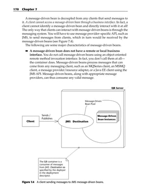 170   Chapter 7


          A message-driven bean is decoupled from any clients that send messages to
      it. A client cannot access a message-driven bean through a business interface. In fact, a
      client cannot identify a message-driven bean and directly interact with it at all!
      The only way that clients can interact with message-driven beans is through the
      messaging system. You will have to use message provider–specific API, such as
      JMS, to send messages from clients, which in turn would be received by the
      message-driven beans (see Figure 7.4).
          The following are some major characteristics of message-driven beans.
        ■■   A message-driven bean does not have a remote or local business
             interface. You do not call message-driven beans using an object-oriented
             remote method invocation interface. In fact, you don’t call them at all—
             the container does. Message-driven beans process messages that can
             come from any messaging client, such as an MQSeries client, an MSMQ
             client, a message provider/resource adapter, or a Java EE client using the
             JMS API. Message-driven beans, along with appropriate message
             providers, can thus consume any valid message.


                                                                                 EJB Server




                                                            Message-Driven
                                                            Bean Pool



                      Sends /                                         Message-Driven
                      Publishes                                       Bean Instances
         Client                                 JMS Destination




                    The EJB container is a
                    consumer of messages
                    from JMS Destination as
                    specified by the deployer
                    in the deployment
                    descriptor.

      Figure 7.4 A client sending messages to JMS message-driven beans.
 