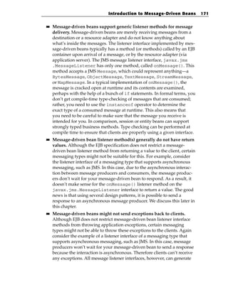 Introduction to Message-Driven Beans            171

■■   Message-driven beans support generic listener methods for message
     delivery. Message-driven beans are merely receiving messages from a
     destination or a resource adapter and do not know anything about
     what’s inside the messages. The listener interface implemented by mes-
     sage-driven beans typically has a method (or methods) called by an EJB
     container upon arrival of a message, or by the resource adapter (via
     application server). The JMS message listener interface, javax.jms
     .MessageListener has only one method, called onMessage(). This
     method accepts a JMS Message, which could represent anything—a
     BytesMessage, ObjectMessage, TextMessage, StreamMessage,
     or MapMessage. In a typical implementation of onMessage(), the
     message is cracked open at runtime and its contents are examined,
     perhaps with the help of a bunch of if statements. In formal terms, you
     don’t get compile-time type-checking of messages that are consumed;
     rather, you need to use the instanceof operator to determine the
     exact type of a consumed message at runtime. This also means that
     you need to be careful to make sure that the message you receive is
     intended for you. In comparison, session or entity beans can support
     strongly typed business methods. Type checking can be performed at
     compile time to ensure that clients are properly using a given interface.
■■   Message-driven bean listener method(s) generally do not have return
     values. Although the EJB specification does not restrict a message-
     driven bean listener method from returning a value to the client, certain
     messaging types might not be suitable for this. For example, consider
     the listener interface of a messaging type that supports asynchronous
     messaging, such as JMS. In this case, due to the asynchronous interac-
     tion between message producers and consumers, the message produc-
     ers don’t wait for your message-driven bean to respond. As a result, it
     doesn’t make sense for the onMessage() listener method on the
     javax.jms.MessageListener interface to return a value. The good
     news is that using several design patterns, it is possible to send a
     response to an asynchronous message producer. We discuss this later in
     this chapter.
■■   Message-driven beans might not send exceptions back to clients.
     Although EJB does not restrict message-driven bean listener interface
     methods from throwing application exceptions, certain messaging
     types might not be able to throw these exceptions to the clients. Again
     consider the example of a listener interface of a messaging type that
     supports asynchronous messaging, such as JMS. In this case, message
     producers won’t wait for your message-driven bean to send a response
     because the interaction is asynchronous. Therefore clients can’t receive
     any exceptions. All message listener interfaces, however, can generate
 