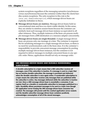 172   Chapter 7


             system exceptions regardless of the messaging semantics (synchronous
             versus asynchronous) because the container (rather than the client) han-
             dles system exceptions. The only exception to this rule is the
             java.rmi.RemoteException, which message-driven beans are
             explicitly forbidden to throw.
        ■■   Message-driven beans are stateless. Message-driven beans hold no
             conversational state and have no client-visible identity. In this sense,
             they are similar to stateless session beans because the container can
             similarly treat each message-driven bean instance as equivalent to all
             other instances. Thus, multiple instances of the bean can process multi-
             ple messages from a JMS destination or a resource adapter concurrently.
        ■■   Message-driven beans are single-threaded. A single message-driven
             bean can process only one message at a time. The container is responsi-
             ble for serializing messages to a single message-driven bean, so there is
             no need for synchronization code in the bean class. It is the container’s
             responsibility to provide concurrent message consumption by pooling
             multiple message-driven bean instances, but the container is not
             required to deliver messages to multiple concurrent beans in any spe-
             cific order. Hence, applications should not rely on message order.



        JMS MESSAGE-DRIVEN BEANS AND DURABLE-NONDURABLE
        SUBSCRIBERS

        A durable subscription to a topic means that a JMS subscriber receives all
        messages, even if the subscriber is inactive. If a message is sent to a topic that
        has an inactive durable subscriber, the message is persisted and delivered
        when the durable subscriber is once again active. A nondurable subscription to
        a topic means the subscriber receives only messages that are published while
        the subscriber is active. Any messages delivered while the subscriber is inactive
        are lost. Since a JMS message-driven bean is essentially a consumer, it can
        register itself as a durable or nondurable subscriber to messages published to a
        topic. Durability allows persistent messages to be sent to a topic even though
        the application server hosting the JMS message-driven bean consumer has
        crashed. The messages will persist until the crashed application server restarts
        and the durable subscriber message-driven bean container positively
        acknowledges consumption of all of the stored messages.
 
