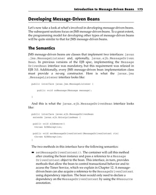 Introduction to Message-Driven Beans           173


Developing Message-Driven Beans
Let’s now take a look at what’s involved in developing message-driven beans.
The subsequent sections focus on JMS message-driven beans. To a great extent,
the programming model for developing other types of message-driven beans
will be quite similar to that for JMS message-driven beans.


The Semantics
JMS message-driven beans are classes that implement two interfaces: javax
.jms.MessageListener and, optionally, javax.ejb.MessageDriven
Bean. In previous versions of the EJB spec, implementing the Message
DrivenBean interface was mandatory, but this requirement was relaxed in
EJB 3.0. Additionally, every JMS message-driven bean implementation class
must provide a no-arg constructor. Here is what the javax.jms
.MessageListener interface looks like:

  public interface javax.jms.MessageListener {

       public void onMessage(Message message);

  }


   And this is what the javax.ejb.MessageDrivenBean interface looks
like:

  public interface javax.ejb.MessageDrivenBean
   extends javax.ejb.EnterpriseBean {

   public void ejbRemove()
    throws EJBException;

   public void setMessageDrivenContext(MessageDrivenContext ctx)
    throws EJBException;
  }


  The two methods in this interface have the following semantics:
  ■■   setMessageDrivenContext(). The container will call this method
       after creating the bean instance and pass a reference to a Message
       DrivenContext object to the bean. This interface, in turn, provides
       methods that allow the bean to control transactional behavior and to
       access the Timer Service, which we explain in Chapter 12. A message-
       driven bean can also acquire a reference to the MessageDrivenContext
       using dependency injection. The bean would only need to declare a
       dependency on the MessageDrivenContext by using the @Resource
       annotation.
 