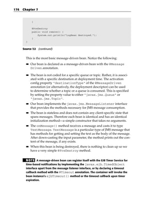 176   Chapter 7



             }

             @PreDestroy
             public void remove() {
                 System.out.println(“LogBean destroyed.”);
             }
        }


      Source 7.2 (continued)


        This is the most basic message-driven bean. Notice the following:
        ■■   Our bean is declared as a message-driven bean with the @Message
             Driven annotation.

        ■■   The bean is not coded for a specific queue or topic. Rather, it is associ-
             ated with a specific destination at deployment time. The activation
             config property “destinationType” of the @MessageDriven
             annotation (or alternatively, the deployment descriptor) can be used
             to determine whether a topic or a queue is consumed. This is specified
             by setting the property value to either “javax.jms.Queue” or
             “javax.jms.Topic”.
        ■■   Our bean implements the javax.jms.MessageListener interface
             that provides the methods necessary for JMS message consumption.
        ■■   The bean is stateless and does not contain any client-specific state that
             spans messages. Therefore each bean is identical and has an identical
             initialization method—a simple constructor that takes no arguments.
        ■■   The onMessage() method receives a message and casts it to type
             TextMessage. TextMessage is a particular type of JMS message that
             has methods for getting and setting the text as the body of the message.
             After down-casting the input parameter, the method prints out the con-
             tent of the message, if any exists.
        ■■   When this bean is being destroyed, there is nothing to clean up so we
             have a very simple @PreDestroy method.


        N OT E A message-driven bean can register itself with the EJB Timer Service for
        time-based notifications by implementing the javax.ejb.TimedObject
        interface apart from the message listener interface, or by declaring a timeout
        callback method with the @Timeout annotation. The container will invoke the
        bean instance’s ejbTimeout() method or the timeout callback upon timer
        expiration.
 