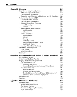 xx   Contents


     Chapter 16 Clustering                                                        505
                Overview of Large-Scale Systems                                   505
                   What Is a Large-Scale System?                                   506
                   Load Balancing and Failover                                     509
                   Clustering with Collocated or Distributed Java EE Containers    512
                Instrumenting Clustered EJBs                                      516
                   How EJBs Can Be Clustered                                       516
                   The Concept of Idempotence                                      518
                   Stateless Session Bean Clustering                               519
                      Load Balancing                                               519
                      Failover                                                     519
                   Stateful Session Bean Clustering                                521
                      Load Balancing                                               522
                      Failover                                                     522
                   Entity Clustering                                               523
                      Load Balancing                                               523
                      Failover                                                     523
                      Caching                                                      523
                      Read-Only Caches                                             524
                      Distributed Shared Object Caches                             524
                      Read-Mostly Caches                                           525
                   Message-Driven Bean Clustering                                  526
                Other EJB Clustering Issues                                       526
                   First Contact                                                   527
                   Initial Access Logic                                            527
                Summary                                                           528
     Chapter 17 EJB-Java EE Integration: Building a Complete Application          529
                The Business Problem                                              529
                A Preview of the Final Web Site                                   530
                Scoping the Technical Requirements                                534
                  The Business Logic Tier                                          534
                     Persistent Data: Entities                                     534
                     Business Logic: Session and Message-Driven Beans              538
                  The Presentation Tier                                            541
                     What Are Servlets?                                            541
                     What Are Java Server Pages?                                   543
                     How Do I Combine Servlets, JSP, and EJB Components?           543
                     JSP Files in Our E-Commerce Deployment                        544
                Example Code                                                      547
                Summary                                                           558
     Appendix A RMI-IIOP and JNDI Tutorial                                        559
                Java RMI-IIOP                                                     560
                   Remote Method Invocations                                       560
                   The Remote Interface                                            563
                   The Remote Object Implementation                                564
                   Stubs and Skeletons                                             566
 