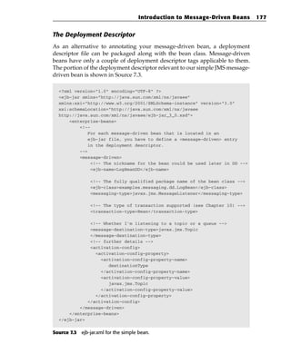 Introduction to Message-Driven Beans     177


The Deployment Descriptor
As an alternative to annotating your message-driven bean, a deployment
descriptor file can be packaged along with the bean class. Message-driven
beans have only a couple of deployment descriptor tags applicable to them.
The portion of the deployment descriptor relevant to our simple JMS message-
driven bean is shown in Source 7.3.

  <?xml version=”1.0” encoding=”UTF-8” ?>
  <ejb-jar xmlns=”http://java.sun.com/xml/ns/javaee”
  xmlns:xsi=”http://www.w3.org/2001/XMLSchema-instance” version=”3.0”
  xsi:schemaLocation=”http://java.sun.com/xml/ns/javaee
  http://java.sun.com/xml/ns/javaee/ejb-jar_3_0.xsd”>
      <enterprise-beans>
          <!--
              For each message-driven bean that is located in an
              ejb-jar file, you have to define a <message-driven> entry
              in the deployment descriptor.
          -->
          <message-driven>
               <!-- The nickname for the bean could be used later in DD -->
               <ejb-name>LogBeanDD</ejb-name>

                <!-- The fully qualified package name of the bean class -->
                <ejb-class>examples.messaging.dd.LogBean</ejb-class>
                <messaging-type>javax.jms.MessageListener</messaging-type>

                <!-- The type of transaction supported (see Chapter 10) -->
                <transaction-type>Bean</transaction-type>

              <!-- Whether I’m listening to a topic or a queue -->
              <message-destination-type>javax.jms.Topic
              </message-destination-type>
              <!-- further details -->
              <activation-config>
                <activation-config-property>
                  <activation-config-property-name>
                     destinationType
                  </activation-config-property-name>
                  <activation-config-property-value>
                     javax.jms.Topic
                  </activation-config-property-value>
                </activation-config-property>
             </activation-config>
          </message-driven>
      </enterprise-beans>
  </ejb-jar>


Source 7.3 ejb-jar.xml for the simple bean.
 