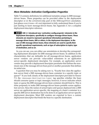 178   Chapter 7


      More Metadata: Activation Configuration Properties
      Table 7.2 contains definitions for additional metadata unique to JMS message-
      driven beans. These properties can be provided either in the deployment
      descriptor or in the activationConfig part of the @MessageDriven annotation.
      Just glance over it now—it’s not important to fully understand them if you’re
      just starting to learn message-driven beans. See Appendix C for a complete
      deployment descriptor reference.

        N OT E EJB 2.1 introduced new <activation-config-property> elements in the
        deployment descriptors, specifically to configure message-driven beans. These
        elements are meant to represent operational information pertaining to
        message-driven beans, JMS or others, in the deployment descriptors. In the
        case of JMS message-driven beans, these elements are used to specify their
        specific operational requirements, such as type of subscription to topics, type
        of destination, and so on.

         As you can see, you can either use annotations or develop the correspond-
      ing deployment descriptor for JMS message-driven beans. In addition to the
      characteristics that are definable for all message-driven beans, application
      server vendors can provide value-added extensions in an application
      server–specific deployment descriptor. For example, an application server
      vendor may provide a deployment descriptor parameter that defines the max-
      imum size of the message-driven bean pool or another parameter that defines
      its initial size.
         A question that you may be asking now is, “Exactly how does the applica-
      tion server bind a JMS message-driven bean container to a specific topic or
      queue?” If you look closely at the deployment descriptor provided in Source
      7.3, the <message-destination-type> tag specifies whether the bean
      should consume queue or topic messages; however, it never indicates which
      topic or queue the JMS message-driven bean container should bind to. This is
      done purposely to make JMS message-driven beans portable across applica-
      tion servers. Since the names of actual topics and queues deployed into a JMS
      server are application server–specific, the mapping of a bean’s container to a
      specific JMS server destination has to be done in an application server–specific
      deployment descriptor. Most EJB vendors are expected to have a custom
      deployment descriptor that binds the bean to a specific destination.
 