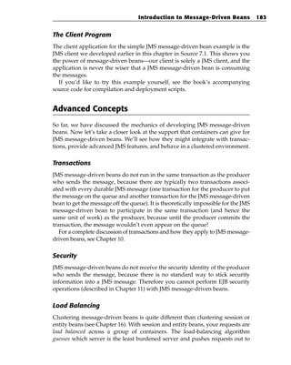 Introduction to Message-Driven Beans              183


The Client Program
The client application for the simple JMS message-driven bean example is the
JMS client we developed earlier in this chapter in Source 7.1. This shows you
the power of message-driven beans—our client is solely a JMS client, and the
application is never the wiser that a JMS message-driven bean is consuming
the messages.
  If you’d like to try this example yourself, see the book’s accompanying
source code for compilation and deployment scripts.


Advanced Concepts
So far, we have discussed the mechanics of developing JMS message-driven
beans. Now let’s take a closer look at the support that containers can give for
JMS message-driven beans. We’ll see how they might integrate with transac-
tions, provide advanced JMS features, and behave in a clustered environment.

Transactions
JMS message-driven beans do not run in the same transaction as the producer
who sends the message, because there are typically two transactions associ-
ated with every durable JMS message (one transaction for the producer to put
the message on the queue and another transaction for the JMS message-driven
bean to get the message off the queue). It is theoretically impossible for the JMS
message-driven bean to participate in the same transaction (and hence the
same unit of work) as the producer, because until the producer commits the
transaction, the message wouldn’t even appear on the queue!
   For a complete discussion of transactions and how they apply to JMS message-
driven beans, see Chapter 10.

Security
JMS message-driven beans do not receive the security identity of the producer
who sends the message, because there is no standard way to stick security
information into a JMS message. Therefore you cannot perform EJB security
operations (described in Chapter 11) with JMS message-driven beans.

Load Balancing
Clustering message-driven beans is quite different than clustering session or
entity beans (see Chapter 16). With session and entity beans, your requests are
load balanced across a group of containers. The load-balancing algorithm
guesses which server is the least burdened server and pushes requests out to
 