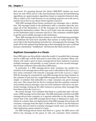 184   Chapter 7


      that server. It’s guessing because the client’s RMI-IIOP runtime can never
      know for sure which server is the least burdened, because all load-balancing
      algorithms are approximation algorithms based on imperfect historical data.
      This is called a push model because we are pushing requests out to the server,
      and the server has no say about which requests it receives.
         With JMS message-driven beans, producers put messages onto a destina-
      tion. The messages reside in the destination until a consumer takes the mes-
      sages off of the destination, or (if the messages are nondurable) the server
      hosting the destination crashes. This is a pull model, since the message resides
      on the destination until a consumer asks for it. The containers contend (fight)
      to get the next available message on the destination.
         Thus, JMS message-driven beans feature an ideal load-balancing paradigm
      and distribute the load more smoothly than session or entity beans do. The
      server that is the least burdened and asks for a message gets the message. The
      trade-off for this optimal load balancing is that messaging has extra overhead
      because a destination “middleman” sits between the client and the server.

      Duplicate Consumption in a Cluster
      Since JMS topics use the publish/subscribe model, it’s possible that a message
      sent to a JMS topic will be delivered to more than one consumer. Many con-
      tainers will create a pool of many message-driven bean instances to process
      multiple messages concurrently, so some concern can arise around message-
      driven bean containers that subscribe to JMS topics.
         In particular, if a JMS message-driven bean container has pooled five
      instances of its message-driven bean type and is subscribed to the DogTopic,
      how many consumers will consume a message sent to the DogTopic topic?
      Will the message be consumed by each JMS message-driven bean instance in
      the container or just once by a single JMS message-driven bean? The answer is
      simple: A container that subscribes to a topic consumes any given message
      only once. This means that for the five instances that the container created to
      concurrently process messages, only one of the instances will receive any par-
      ticular message, freeing up the other instances to process other messages that
      have been sent to the DogTopic.
         Be careful, though. Each container that binds to a particular topic will con-
      sume a JMS message sent to that topic. The JMS subsystem will treat each JMS
      message-driven bean container as a separate subscriber to the message. This
      means that if the same JMS message-driven bean is deployed to many con-
      tainers in a cluster, then each deployment of the JMS message-driven bean will
      consume a message from the topic it subscribes to. If this is not the behavior
      you want, and you need to consume messages exactly once, you should con-
      sider deploying a queue instead of a topic.
         For JMS message-driven beans that bind to a queue, the JMS server will
      deliver any message on the queue to only one consumer. Each container
 