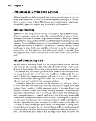186   Chapter 7


      JMS Message-Driven Bean Gotchas
      Although developing JMS message-driven beans is a straightforward process,
      many dark corners and caveats can be encountered unknowingly. In this sec-
      tion, we uncover some of these JMS message-driven demons and suggest solu-
      tions to help speed you on your way to successful implementation.


      Message Ordering
      A JMS server does not guarantee delivery of messages to a pool of JMS message-
      driven beans in any particular order. The container likely attempts to deliver
      messages in an order that doesn’t impact the concurrency of message process-
      ing, but there is no guarantee as to the order that the beans actually process the
      message. Therefore JMS message-driven beans should be prepared to process
      messages that are not in sequence. For example, a message adding a second
      hamburger to a fast food order might be processed before the message indi-
      cating that a new fast food order with a hamburger should be created. Bean
      developers must take these scenarios into account and handle them appropri-
      ately.


      Missed @PreDestroy Calls
      As with session and entity beans, you are not guaranteed that the container
      will call your @PreDestroy life-cycle callback method when your bean is
      destroyed. In particular, if there is a system crash or a crash from within the
      EJB container, any active message-driven bean instances are destroyed with-
      out going through the proper life-cycle shutdown. Additionally, for any
      method that throws a system exception, such as EJBException, the callback
      method is not invoked. Developers should be alert to this fact and perform any
      relevant clean-up before throwing a system exception.
         Developers should also be aware that the @PreDestroy life-cycle callback
      is invoked by the container only when the container no longer needs that
      instance. Many containers pool the necessary number of message-driven bean
      instances needed to handle concurrently multiple messages. The limits on the
      minimum and maximum size of the message-driven bean pool are typically
      set in an application server–specific deployment descriptor. A container adds
      and removes message-driven bean instances to and from the pool as appropri-
      ate. However, since message-driven beans are extremely lightweight objects, a
      container generally destroys a message-driven bean instance only when the
      EJB itself is being undeployed (the whole EJB component is being unde-
      ployed). For most systems, the only time container undeployment occurs is at
      system shutdown or when an administrator decides to undeploy the compo-
      nent. The important point here is that message-driven bean containers are
 