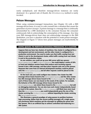 Introduction to Message-Driven Beans              187


rarely undeployed, and therefore message-driven instances are rarely
destroyed. As a general rule of thumb, the @PreDestroy method is rarely
invoked.


Poison Messages
When using container-managed transactions (see Chapter 10) with a JMS
message-driven bean, it is easy to code yourself into a situation that causes the
generation of poison messages. A poison message is a message that is continually
retransmitted by a JMS destination to the consumer because the consumer
continuously fails to acknowledge the consumption of the message. Any time
your JMS message-driven bean does not acknowledge messages to the JMS
destination, you have a situation with the potential to create poison messages.
The diagram in Figure 7.7 shows how poison messages can inadvertently be
generated.

  USING QUEUES TO PARTITION BUSINESS PROCESSING IN A CLUSTER

  Suppose that you have two clusters of machines: One cluster is configured for a
  development and test environment, and the other cluster is configured for a
  production environment. You need to make sure that traffic coming from test
  clients is sent to the development cluster, while traffic coming from real clients
  is sent to the production cluster.
     As one solution, you could set up your JMS server with two queues:
  DevelopmentQueue and ProductionQueue. You could deploy a series of JSPs
  or front-end stateless session beans that analyze each incoming request,
  format it into a JMS message, and then place requests onto one of the queues.
  Requests that come from an internal development machine could be placed
  onto the DevelopmentQueue, and all other requests could be placed on the
  ProductionQueue.
     On the back end, you could configure two clusters: One cluster has JMS
  message-driven beans bound to the DevelopmentQueue, and the other cluster
  has JMS message-driven beans bound to the ProductionQueue. The logic for
  each of these beans can vary based on the needs of the system. For example,
  the behavior of the JMS message-driven beans bound to the
  DevelopmentQueue can mimic those bound to the ProductionQueue but add
  on debugging statements. You can also tune each cluster independently, based
  on load to the system. Since the ProductionQueue will likely have more load
  than the DevelopmentQueue, you could independently grow the size of the
  cluster servicing the ProductionQueue without impacting the cluster servicing
  the DevelopmentQueue.
     This illustrates a general paradigm of using queues to partition business
  logic processing. Rather than the servers pulling messages off a single queue,
  you prechoose which machines get the messages by splitting the queue into
  two queues. This is an artificial way to achieve controlled load balancing in a
  JMS system.
 