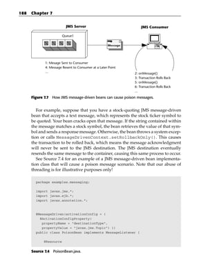 188   Chapter 7


                          JMS Server                               JMS Consumer

                        Queue1

                                                     Message




             1: Mesage Sent to Consumer
             4: Message Resent to Consumer at a Later Point
             ...                                               2: onMessage()
                                                               3: Transaction Rolls Back
                                                               5: onMessage()
                                                               6: Transaction Rolls Back
                                                               ...
      Figure 7.7 How JMS message-driven beans can cause poison messages.


         For example, suppose that you have a stock-quoting JMS message-driven
      bean that accepts a text message, which represents the stock ticker symbol to
      be quoted. Your bean cracks open that message. If the string contained within
      the message matches a stock symbol, the bean retrieves the value of that sym-
      bol and sends a response message. Otherwise, the bean throws a system excep-
      tion or calls MessageDrivenContext.setRollbackOnly(). This causes
      the transaction to be rolled back, which means the message acknowledgment
      will never be sent to the JMS destination. The JMS destination eventually
      resends the same message to the container, causing this same process to occur.
         See Source 7.4 for an example of a JMS message-driven bean implementa-
      tion class that will cause a poison message scenario. Note that our abuse of
      threading is for illustrative purposes only!

        package examples.messaging;

        import javax.jms.*;
        import javax.ejb.*;
        import javax.annotation.*;



        @MessageDriven(activationConfig = {
          @ActivationConfigProperty(
           propertyName = “destinationType”,
           propertyValue = “javax.jms.Topic”) })
        public class PoisonBean implements MessageListener {

            @Resource


      Source 7.4 PoisonBean.java.
 