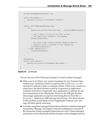 Introduction to Message-Driven Beans             189



       private MessageDrivenContext ctx;

       public PoisonBean() {
           System.out.println(“PoisonBean created”);
       }

       public void onMessage(Message msg) {
           try {
               System.out.println(“Received msg “ + msg.getJMSMessageID());

                // Let’s sleep a little bit so that we don’t
                // see rapid fire resends of the message.
                Thread.sleep(3000);

                // We could either throw a system exception here or
                // manually force a rollback of the transaction.
                ctx.setRollbackOnly();
            } catch (Exception e) {
                e.printStackTrace();
            }
       }

       @PreDestroy
       public void remove() {
           System.out.println(“PoisonBean destroyed.”);
       }
  }


Source 7.4 (continued)


  You can use any of the following strategies to resolve poison messages:
  ■■   Make sure to not throw any system exceptions for any business logic-
       related error conditions. System exceptions like EJBException are
       intended to indicate system or container failure. If this were a session or
       entity bean, the ideal solution would be to generate an application
       exception and throw it (especially since application exceptions do not
       force transactions to be rolled back). However, the EJB specification
       discourages application exceptions from being thrown from the on
       Message() method of a JMS message-driven bean. The ideal solution
       to this problem would likely involve logging the business error mes-
       sage and then quietly returning.
  ■■   Consider using bean-managed transactions instead of container-managed
       transactions. Message consumption and acknowledgment is not part of
       the transaction if bean-managed transactions are used. A bean-managed
       transaction can be rolled back and the message is acknowledged anyway.
 