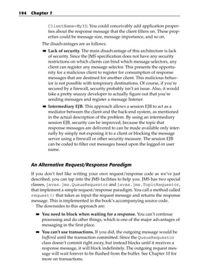194   Chapter 7


                  ClientName=MyID. You could conceivably add application proper-
                  ties about the response message that the client filters on. These prop-
                  erties could be message size, message importance, and so on.
             The disadvantages are as follows:
             ■■   Lack of security. The main disadvantage of this architecture is lack
                  of security. Since the JMS specification does not have any security
                  restrictions on which clients can bind which message selectors, any
                  client can register any message selector. This presents the opportu-
                  nity for a malicious client to register for consumption of response
                  messages that are destined for another client. This malicious behav-
                  ior is not possible with temporary destinations. Of course, if you’re
                  secured by a firewall, security probably isn’t an issue. Also, it would
                  take a pretty snazzy developer to actually figure out that you’re
                  sending messages and register a message listener.
             ■■   Intermediary EJB. This approach allows a session EJB to act as a
                  mediator between the client and the back-end system, as mentioned
                  in the actual description of the problem. By using an intermediary
                  session EJB, security can be improved, because the topic that
                  response messages are delivered to can be made available only inter-
                  nally by simply not exposing it to a client or blocking the message
                  server using a firewall or other security measure. The session EJB
                  can be coded to filter out messages based upon the logged-in user
                  name.


      An Alternative Request/Response Paradigm
      If you don’t feel like writing your own request/response code as we’ve just
      described, you can tap into the JMS facilities to help you. JMS has two special
      classes, javax.jms.QueueRequestor and javax.jms.TopicRequestor,
      that implement a simple request/response paradigm. You call a method called
      request() that takes as input the request message and returns the response
      message. This is implemented in the book’s accompanying source code.
         The downsides to this approach are:
        ■■   You need to block when waiting for a response. You can’t continue
             processing and do other things, which is one of the major advantages of
             messaging in the first place.
        ■■   You can’t use transactions. If you did, the outgoing message would be
             buffered until the transaction committed. Since the QueueRequestor
             class doesn’t commit right away, but instead blocks until it receives a
             response message, it will block indefinitely. The outgoing request mes-
             sage will wait forever to be flushed from the buffer. See Chapter 10 for
             more on transactions.
 