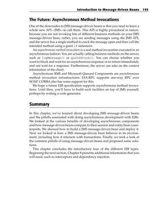 Introduction to Message-Driven Beans            195


The Future: Asynchronous Method Invocations
One of the downsides to JMS message-driven beans is that you need to learn a
whole new API—JMS—to call them. This API is highly procedural in nature,
because you are not invoking lots of different business methods on your JMS
message-driven bean; rather, you are sending messages using the JMS API,
and the server has a single method to crack the message open and then call the
intended method using a giant if statement.
   An asynchronous method invocation is a real method invocation executed in an
asynchronous fashion. You are actually calling business methods on the server,
such as logMessage() or quoteStock(). You can choose whether you
want to block and wait for an asynchronous response or to return immediately
and not wait for a response. Furthermore, the server can take on the context
information of the client.
   Asynchronous RMI and Microsoft Queued Components are asynchronous
method invocation infrastructures. JAX-RPC supports one-way RPC over
SOAP. CORBA also has some support for this.
   We hope a future EJB specification supports asynchronous method invoca-
tions. Until then, you’ll have to build such facilities on top of JMS yourself,
perhaps by writing a code generator.


Summary
In this chapter, we’ve learned about developing JMS message-driven beans
and the pitfalls associated with doing asynchronous development with EJBs.
We looked at the various benefits of developing asynchronous components
and how message-driven beans compare to their session and entity bean coun-
terparts. We showed how to build a JMS message-driven bean and deploy it.
Next we looked at how a JMS message-driven bean behaves in its environ-
ment, including how it interacts with transactions. Finally, we took a look at
the common pitfalls of using message-driven beans and proposed some solu-
tions.
   This chapter concludes the introductory tour of the different EJB types.
Beginning the next section, Chapter 8 presents additional information that you
will need, such as interceptors and dependency injection.
 