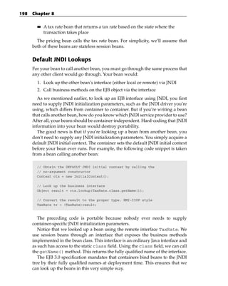 198   Chapter 8

        ■■   A tax rate bean that returns a tax rate based on the state where the
             transaction takes place
        The pricing bean calls the tax rate bean. For simplicity, we’ll assume that
      both of these beans are stateless session beans.


      Default JNDI Lookups
      For your bean to call another bean, you must go through the same process that
      any other client would go through. Your bean would:
        1. Look up the other bean’s interface (either local or remote) via JNDI
        2. Call business methods on the EJB object via the interface
         As we mentioned earlier, to look up an EJB interface using JNDI, you first
      need to supply JNDI initialization parameters, such as the JNDI driver you’re
      using, which differs from container to container. But if you’re writing a bean
      that calls another bean, how do you know which JNDI service provider to use?
      After all, your beans should be container-independent. Hard-coding that JNDI
      information into your bean would destroy portability.
         The good news is that if you’re looking up a bean from another bean, you
      don’t need to supply any JNDI initialization parameters. You simply acquire a
      default JNDI initial context. The container sets the default JNDI initial context
      before your bean ever runs. For example, the following code snippet is taken
      from a bean calling another bean:

        // Obtain the DEFAULT JNDI initial context by calling the
        // no-argument constructor
        Context ctx = new InitialContext();

        // Look up the business interface
        Object result = ctx.lookup(TaxRate.class.getName());

        // Convert the result to the proper type, RMI-IIOP style
        TaxRate tr = (TaxRate)result;



         The preceding code is portable because nobody ever needs to supply
      container-specific JNDI initialization parameters.
         Notice that we looked up a bean using the remote interface TaxRate. We
      use session beans through an interface that exposes the business methods
      implemented in the bean class. This interface is an ordinary Java interface and
      as such has access to the static class field. Using the class field, we can call
      the getName() method. This returns the fully qualified name of the interface.
         The EJB 3.0 specification mandates that containers bind beans to the JNDI
      tree by their fully qualified names at deployment time. This ensures that we
      can look up the beans in this very simple way.
 