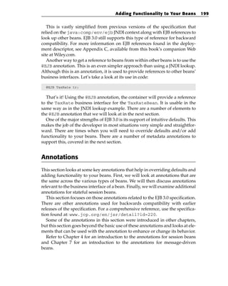 Adding Functionality to Your Beans            199


   This is vastly simplified from previous versions of the specification that
relied on the java:comp/env/ejb JNDI context along with EJB references to
look up other beans. EJB 3.0 still supports this type of reference for backward
compatibility. For more information on EJB references found in the deploy-
ment descriptor, see Appendix C, available from this book’s companion Web
site at Wiley.com.
   Another way to get a reference to beans from within other beans is to use the
@EJB annotation. This is an even simpler approach than using a JNDI lookup.
Although this is an annotation, it is used to provide references to other beans’
business interfaces. Let’s take a look at its use in code:

  @EJB TaxRate tr;


  That’s it! Using the @EJB annotation, the container will provide a reference
to the TaxRate business interface for the TaxRateBean. It is usable in the
same way as in the JNDI lookup example. There are a number of elements to
the @EJB annotation that we will look at in the next section.
  One of the major strengths of EJB 3.0 is its support of intuitive defaults. This
makes the job of the developer in most situations very simple and straightfor-
ward. There are times when you will need to override defaults and/or add
functionality to your beans. There are a number of metadata annotations to
support this, covered in the next section.


Annotations
This section looks at some key annotations that help in overriding defaults and
adding functionality to your beans. First, we will look at annotations that are
the same across the various types of beans. We will then discuss annotations
relevant to the business interface of a bean. Finally, we will examine additional
annotations for stateful session beans.
   This section focuses on those annotations related to the EJB 3.0 specification.
There are other annotations used for backwards compatibility with earlier
releases of the specification. For a comprehensive reference, use the specifica-
tion found at: www.jcp.org/en/jsr/detail?id=220.
   Some of the annotations in this section were introduced in other chapters,
but this section goes beyond the basic use of these annotations and looks at ele-
ments that can be used with the annotation to enhance or change its behavior.
   Refer to Chapter 4 for an introduction to the annotations for session beans
and Chapter 7 for an introduction to the annotations for message-driven
beans.
 