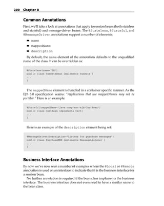 200   Chapter 8


      Common Annotations
      First, we’ll take a look at annotations that apply to session beans (both stateless
      and stateful) and message-driven beans. The @Stateless, @Stateful, and
      @MessageDriven annotations support a number of elements:
        ■■   name
        ■■   mappedName
        ■■   description
        By default, the name element of the annotation defaults to the unqualified
      name of the class. It can be overridden as:

        @Stateless(name=”TR”)
        public class TaxRateBean implements TaxRate {
        ...
        }



        The mappedName element is handled in a container specific manner. As the
      EJB 3.0 specification warns: “Applications that use mappedNames may not be
      portable.” Here is an example:

        @Stateful(mappedName=”java:comp/env/ejb/CartBean”)
        public class CartBean implements Cart{
        ...
        }



        Here is an example of the description element being set:

        @MessageDriven(description=”Listens for purchase messages”)
        public class PurchaseMDB implements MessageListener {
        ...
        }




      Business Interface Annotations
      By now we’ve now seen a number of examples where the @Local or @Remote
      annotation is used on an interface to indicate that it is the business interface for
      a session bean.
         No further annotation is required if the bean class implements the business
      interface. The business interface does not even need to have a similar name to
      the bean class.
 