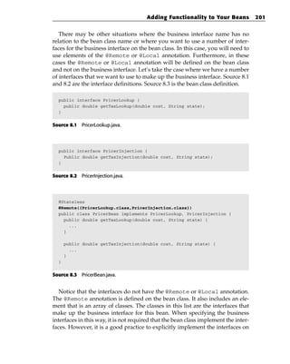 Adding Functionality to Your Beans             201


   There may be other situations where the business interface name has no
relation to the bean class name or where you want to use a number of inter-
faces for the business interface on the bean class. In this case, you will need to
use elements of the @Remote or @Local annotation. Furthermore, in these
cases the @Remote or @Local annotation will be defined on the bean class
and not on the business interface. Let’s take the case where we have a number
of interfaces that we want to use to make up the business interface. Source 8.1
and 8.2 are the interface definitions. Source 8.3 is the bean class definition.

  public interface PricerLookup {
    public double getTaxLookup(double cost, String state);
  }


Source 8.1 PricerLookup.java.




  public interface PricerInjection {
    Public double getTaxInjection(double cost, String state);
  }


Source 8.2 PricerInjection.java.




  @Stateless
  @Remote({PricerLookup.class,PricerInjection.class})
  public class PricerBean implements PricerLookup, PricerInjection {
    public double getTaxLookup(double cost, String state) {
      ...
    }

      public double getTaxInjection(double cost, String state) {
        ...
      }
  }


Source 8.3 PricerBean.java.


   Notice that the interfaces do not have the @Remote or @Local annotation.
The @Remote annotation is defined on the bean class. It also includes an ele-
ment that is an array of classes. The classes in this list are the interfaces that
make up the business interface for this bean. When specifying the business
interfaces in this way, it is not required that the bean class implement the inter-
faces. However, it is a good practice to explicitly implement the interfaces on
 