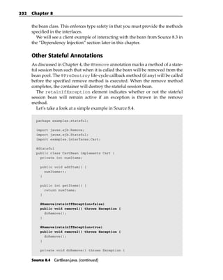 202   Chapter 8


      the bean class. This enforces type safety in that you must provide the methods
      specified in the interfaces.
        We will see a client example of interacting with the bean from Source 8.3 in
      the “Dependency Injection” section later in this chapter.


      Other Stateful Annotations
      As discussed in Chapter 4, the @Remove annotation marks a method of a state-
      ful session bean such that when it is called the bean will be removed from the
      bean pool. The @PreDestroy life-cycle callback method (if any) will be called
      before the specified remove method is executed. When the remove method
      completes, the container will destroy the stateful session bean.
        The retainIfException element indicates whether or not the stateful
      session bean will remain active if an exception is thrown in the remove
      method.
        Let’s take a look at a simple example in Source 8.4.

        package examples.stateful;

        import javax.ejb.Remove;
        import javax.ejb.Stateful;
        import examples.interfaces.Cart;

        @Stateful
        public class CartBean implements Cart {
          private int numItems;

          public void addItem() {
            numItems++;
          }

          public int getItems() {
            return numItems;
          }

          @Remove(retainIfException=false)
          public void remove1() throws Exception {
            doRemove();
          }

          @Remove(retainIfException=true)
          public void remove2() throws Exception {
            doRemove();
          }

          private void doRemove() throws Exception {


      Source 8.4 CartBean.java. (continued)
 