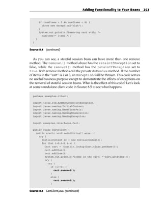 Adding Functionality to Your Beans         203



          if (numItems > 1 && numItems < 4) {
            throw new Exception(“blah”);
          }
          System.out.println(“Removing cart with: “+
            numItems+” items.”);
      }
  }


Source 8.4 (continued)


   As you can see, a stateful session bean can have more than one remove
method. The remove1() method above has the retainIfException set to
false, while the remove2() method has the retainIfException set to
true. Both remove methods call the private doRemove method. If the number
of items in the “cart” is 2 or 3, an Exception will be thrown. This code serves
no useful business purpose except to demonstrate the effects of exceptions on
the removal of stateful session beans. What is the effect of this code? Let’s look
at some standalone client code in Source 8.5 to see what happens.

  package examples.client;

  import    javax.ejb.EJBNoSuchObjectException;
  import    javax.naming.InitialContext;
  import    javax.naming.NameClassPair;
  import    javax.naming.NamingEnumeration;
  import    javax.naming.NamingException;

  import examples.interfaces.Cart;

  public class CartClient {
    public static void main(String[] args) {
      try {
        InitialContext ic = new InitialContext();
        for (int i=0;i<2;i++) {
          Cart cart = (Cart)ic.lookup(Cart.class.getName());
          cart.addItem();
          cart.addItem();
          System.out.println(“items in the cart: “+cart.getItems());
          try {
            try {
              if (i==0) {
                cart.remove1();
              }
              else {
                cart.remove2();
              }


Source 8.5 CartClient.java. (continued)
 