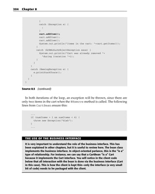 204   Chapter 8



                      }
                      catch (Exception e) {
                        ;
                      }
                      cart.addItem();
                      cart.addItem();
                      cart.addItem();
                      System.out.println(“items in the cart: “+cart.getItems());
                    }
                    catch (EJBNoSuchObjectException esoe) {
                      System.out.println(“Cart was already removed “+
                        “during iteration “+i);
                    }
                  }
                }
                catch (NamingException e) {
                  e.printStackTrace();
                }
            }
        }


      Source 8.5 (continued)


         In both iterations of the loop, an exception will be thrown, since there are
      only two items in the cart when the @Remove method is called. The following
      lines from CartBean ensure this:

                ...
                if (numItems > 1 && numItems < 4) {
                  throw new Exception(“blah”);
                }
                ...




        THE USE OF THE BUSINESS INTERFACE

        It is very important to understand the role of the business interface. This has
        been explained in other chapters, but it is useful to review here. The bean class
        implements the business interface. In object-oriented parlance, this is the “is a”
        type of relationship. For instance, we can say that a CartBean “is a” Cart
        because it implements the Cart interface. You will notice in the client code
        below that all interaction with the bean is done via the business interface (Cart
        in this case). This is how the client is kept thin—only the interface (a very small
        bit of code) needs to be packaged with the client.
 