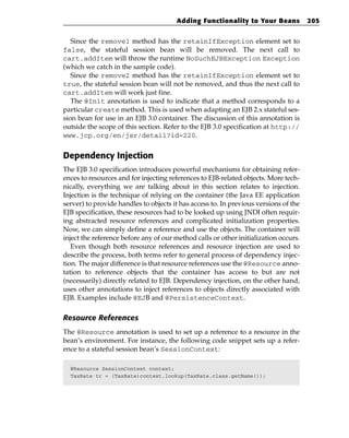 Adding Functionality to Your Beans             205


   Since the remove1 method has the retainIfException element set to
false, the stateful session bean will be removed. The next call to
cart.addItem will throw the runtime NoSuchEJBException Exception
(which we catch in the sample code).
   Since the remove2 method has the retainIfException element set to
true, the stateful session bean will not be removed, and thus the next call to
cart.addItem will work just fine.
   The @Init annotation is used to indicate that a method corresponds to a
particular create method. This is used when adapting an EJB 2.x stateful ses-
sion bean for use in an EJB 3.0 container. The discussion of this annotation is
outside the scope of this section. Refer to the EJB 3.0 specification at http://
www.jcp.org/en/jsr/detail?id=220.


Dependency Injection
The EJB 3.0 specification introduces powerful mechanisms for obtaining refer-
ences to resources and for injecting references to EJB-related objects. More tech-
nically, everything we are talking about in this section relates to injection.
Injection is the technique of relying on the container (the Java EE application
server) to provide handles to objects it has access to. In previous versions of the
EJB specification, these resources had to be looked up using JNDI often requir-
ing abstracted resource references and complicated initialization properties.
Now, we can simply define a reference and use the objects. The container will
inject the reference before any of our method calls or other initialization occurs.
   Even though both resource references and resource injection are used to
describe the process, both terms refer to general process of dependency injec-
tion. The major difference is that resource references use the @Resource anno-
tation to reference objects that the container has access to but are not
(necessarily) directly related to EJB. Dependency injection, on the other hand,
uses other annotations to inject references to objects directly associated with
EJB. Examples include @EJB and @PersistenceContext.

Resource References
The @Resource annotation is used to set up a reference to a resource in the
bean’s environment. For instance, the following code snippet sets up a refer-
ence to a stateful session bean’s SessionContext:

  @Resource SessionContext context;
  TaxRate tr = (TaxRate)context.lookup(TaxRate.class.getName());
 