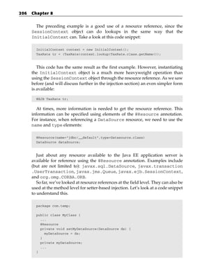 206   Chapter 8


        The preceding example is a good use of a resource reference, since the
      SessionContext object can do lookups in the same way that the
      InitialContext can. Take a look at this code snippet:

        InitialContext context = new InitialContext();
        TaxRate tr = (TaxRate)context.lookup(TaxRate.class.getName());



         This code has the same result as the first example. However, instantiating
      the InitialContext object is a much more heavyweight operation than
      using the SessionContext object through the resource reference. As we saw
      before (and will discuss further in the injection section) an even simpler form
      is available:

        @EJB TaxRate tr;


         At times, more information is needed to get the resource reference. This
      information can be specified using elements of the @Resource annotation.
      For instance, when referencing a DataSource resource, we need to use the
      name and type elements:

        @Resource(name=”jdbc/__default”,type=Datasource.class)
        DataSource dataSource;



         Just about any resource available to the Java EE application server is
      available for reference using the @Resource annotation. Examples include
      (but are not limited to): javax.sql.DataSource, javax.transaction
      .UserTransaction, javax.jms.Queue, javax.ejb.SessionContext,
      and org.omg.CORBA.ORB.
         So far, we’ve looked at resource references at the field level. They can also be
      used at the method level for setter-based injection. Let’s look at a code snippet
      to understand this.

        package com.temp;

        public class MyClass {
          ...
          @Resource
          private void setMyDataSource(DataSource ds) {
            myDataSource = ds;
          }
          private myDataSource;
          ...
        }
 