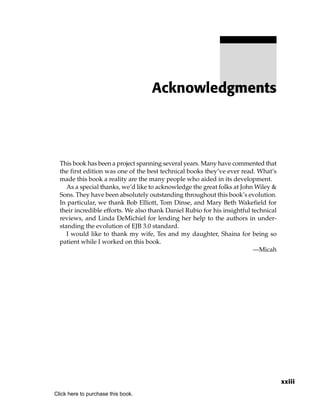 Acknowledgments




  This book has been a project spanning several years. Many have commented that
  the first edition was one of the best technical books they’ve ever read. What’s
  made this book a reality are the many people who aided in its development.
     As a special thanks, we’d like to acknowledge the great folks at John Wiley &
  Sons. They have been absolutely outstanding throughout this book’s evolution.
  In particular, we thank Bob Elliott, Tom Dinse, and Mary Beth Wakefield for
  their incredible efforts. We also thank Daniel Rubio for his insightful technical
  reviews, and Linda DeMichiel for lending her help to the authors in under-
  standing the evolution of EJB 3.0 standard.
     I would like to thank my wife, Tes and my daughter, Shaina for being so
  patient while I worked on this book.
                                                                           —Micah




                                                                                      xxiii
Click here to purchase this book.
 