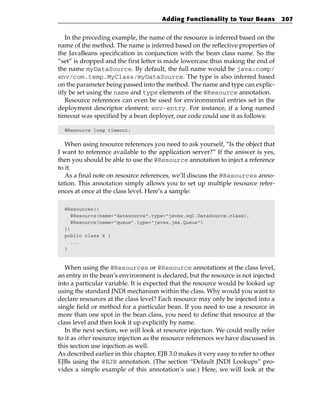 Adding Functionality to Your Beans            207


   In the preceding example, the name of the resource is inferred based on the
name of the method. The name is inferred based on the reflective properties of
the JavaBeans specification in conjunction with the bean class name. So the
“set” is dropped and the first letter is made lowercase thus making the end of
the name myDataSource. By default, the full name would be java:comp/
env/com.temp.MyClass/myDataSource. The type is also inferred based
on the parameter being passed into the method. The name and type can explic-
itly be set using the name and type elements of the @Resource annotation.
   Resource references can even be used for environmental entries set in the
deployment descriptor element: env-entry. For instance, if a long named
timeout was specified by a bean deployer, our code could use it as follows:

  @Resource long timeout;


   When using resource references you need to ask yourself, “Is the object that
I want to reference available to the application server?” If the answer is yes,
then you should be able to use the @Resource annotation to inject a reference
to it.
   As a final note on resource references, we’ll discuss the @Resources anno-
tation. This annotation simply allows you to set up multiple resource refer-
ences at once at the class level. Here’s a sample:

  @Resources({
     @Resource(name=”datasource”,type=”javax.sql.DataSource.class),
     @Resource(name=”queue”,type=”javax.jms.Queue”)
  })
  public class X {
     ...
  }



   When using the @Resources or @Resource annotations at the class level,
an entry in the bean’s environment is declared, but the resource is not injected
into a particular variable. It is expected that the resource would be looked up
using the standard JNDI mechanism within the class. Why would you want to
declare resources at the class level? Each resource may only be injected into a
single field or method for a particular bean. If you need to use a resource in
more than one spot in the bean class, you need to define that resource at the
class level and then look it up explicitly by name.
   In the next section, we will look at resource injection. We could really refer
to it as other resource injection as the resource references we have discussed in
this section use injection as well.
As described earlier in this chapter, EJB 3.0 makes it very easy to refer to other
EJBs using the @EJB annotation. (The section “Default JNDI Lookups” pro-
vides a simple example of this annotation’s use.) Here, we will look at the
 