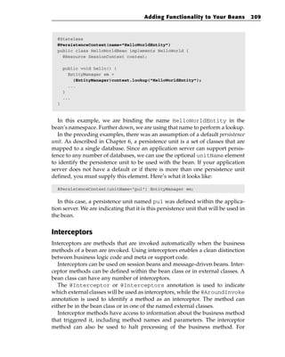 Adding Functionality to Your Beans             209



  @Stateless
  @PersistenceContext(name=”HelloWorldEntity”)
  public class HelloWorldBean implements HelloWorld {
    @Resource SessionContext context;

      public void hello() {
        EntityManager em =
          (EntityManager)context.lookup(“HelloWorldEntity”);
        ...
      }
      ...
  }



   In this example, we are binding the name HelloWorldEntity in the
bean’s namespace. Further down, we are using that name to perform a lookup.
   In the preceding examples, there was an assumption of a default persistence
unit. As described in Chapter 6, a persistence unit is a set of classes that are
mapped to a single database. Since an application server can support persis-
tence to any number of databases, we can use the optional unitName element
to identify the persistence unit to be used with the bean. If your application
server does not have a default or if there is more than one persistence unit
defined, you must supply this element. Here’s what it looks like:

  @PersistenceContext(unitName=”pu1”) EntityManager em;


   In this case, a persistence unit named pu1 was defined within the applica-
tion server. We are indicating that it is this persistence unit that will be used in
the bean.


Interceptors
Interceptors are methods that are invoked automatically when the business
methods of a bean are invoked. Using interceptors enables a clean distinction
between business logic code and meta or support code.
   Interceptors can be used on session beans and message-driven beans. Inter-
ceptor methods can be defined within the bean class or in external classes. A
bean class can have any number of interceptors.
   The @Interceptor or @Interceptors annotation is used to indicate
which external classes will be used as interceptors, while the @AroundInvoke
annotation is used to identify a method as an interceptor. The method can
either be in the bean class or in one of the named external classes.
   Interceptor methods have access to information about the business method
that triggered it, including method names and parameters. The interceptor
method can also be used to halt processing of the business method. For
 