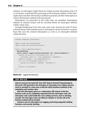 210   Chapter 8


      instance, an interceptor might check for certain security information and, if it
      is not found, would halt the processing of the business method. If the inter-
      ceptor does not allow the business method to proceed, all other interceptors as
      well as the business method will not proceed.
         Interceptors are processed in the order they are specified. Interceptors
      defined in external classes will be executed before an interceptor defined
      within a bean class.
         Enough background! Let’s dive into some code. Sources 8.6 and 8.7 show
      external classes with methods used as interceptors. Source 8.8 shows a session
      bean that uses the external interceptors as well as an interceptor defined
      within the bean.

        package examples.interceptor;

        import javax.ejb.AroundInvoke;
        import javax.ejb.InvocationContext;

        public class LoggerInterceptor {
          @AroundInvoke
          public Object logger(InvocationContext inv) throws Exception {
            System.out.println(“Intercepted call via “+
              “external class to: “+inv.getMethod().getName());
            Object[] params = inv.getParameters();
            for (int i=0;i<params.length;i++) {
              System.out.println(“tparam: “+params[i]);
            }
            return inv.proceed();
          }
        }


      Source 8.6 LoggerInterceptor.java.


        AOP AND EJB

        Almost everyone has heard the term AOP (Aspect Oriented Programming) by
        this point. AOP generally is the technique of expressing cross-cutting concerns
        (such as security) in a clear way so that the intent (business problem) of the
        underlying code remains clear.
           EJBs new interceptors gives us a rudimentary AOP system in that the
        business code can be completely separated from the interceptor code. The
        interceptor code could handle the cross-cutting concerns, such as checking
        security. The interceptor code can influence whether or not the call to the
        business method will be invoked.
           Common uses for interceptors are logging, performing tangential auditing
        functions, and security checking.
 