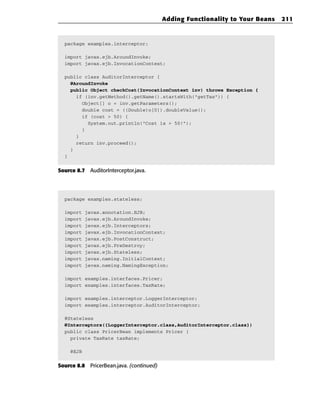 Adding Functionality to Your Beans   211



  package examples.interceptor;

  import javax.ejb.AroundInvoke;
  import javax.ejb.InvocationContext;

  public class AuditorInterceptor {
    @AroundInvoke
    public Object checkCost(InvocationContext inv) throws Exception {
      if (inv.getMethod().getName().startsWith(“getTax”)) {
        Object[] o = inv.getParameters();
        double cost = ((Double)o[0]).doubleValue();
        if (cost > 50) {
          System.out.println(“Cost is > 50!”);
        }
      }
      return inv.proceed();
    }
  }


Source 8.7 AuditorInterceptor.java.




  package examples.stateless;

  import   javax.annotation.EJB;
  import   javax.ejb.AroundInvoke;
  import   javax.ejb.Interceptors;
  import   javax.ejb.InvocationContext;
  import   javax.ejb.PostConstruct;
  import   javax.ejb.PreDestroy;
  import   javax.ejb.Stateless;
  import   javax.naming.InitialContext;
  import   javax.naming.NamingException;

  import examples.interfaces.Pricer;
  import examples.interfaces.TaxRate;

  import examples.interceptor.LoggerInterceptor;
  import examples.interceptor.AuditorInterceptor;

  @Stateless
  @Interceptors({LoggerInterceptor.class,AuditorInterceptor.class})
  public class PricerBean implements Pricer {
    private TaxRate taxRate;

    @EJB

Source 8.8 PricerBean.java. (continued)
 
