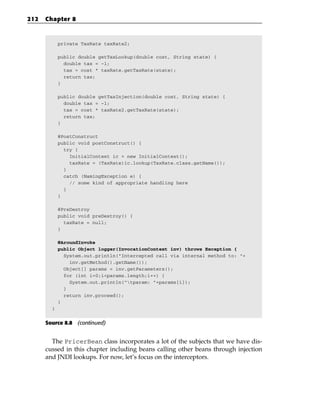 212   Chapter 8



            private TaxRate taxRate2;

            public double getTaxLookup(double cost, String state) {
              double tax = -1;
              tax = cost * taxRate.getTaxRate(state);
              return tax;
            }

            public double getTaxInjection(double cost, String state) {
              double tax = -1;
              tax = cost * taxRate2.getTaxRate(state);
              return tax;
            }

            @PostConstruct
            public void postConstruct() {
              try {
                InitialContext ic = new InitialContext();
                taxRate = (TaxRate)ic.lookup(TaxRate.class.getName());
              }
              catch (NamingException e) {
                // some kind of appropriate handling here
              }
            }

            @PreDestroy
            public void preDestroy() {
              taxRate = null;
            }

            @AroundInvoke
            public Object logger(InvocationContext inv) throws Exception {
              System.out.println(“Intercepted call via internal method to: “+
                inv.getMethod().getName());
              Object[] params = inv.getParameters();
              for (int i=0;i<params.length;i++) {
                System.out.println(“tparam: “+params[i]);
              }
              return inv.proceed();
            }
        }


      Source 8.8 (continued)


        The PricerBean class incorporates a lot of the subjects that we have dis-
      cussed in this chapter including beans calling other beans through injection
      and JNDI lookups. For now, let’s focus on the interceptors.
 
