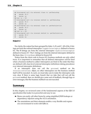 214   Chapter 8



        A    Intercepted call   via external class to: getTaxLookup
        A       param: 85.0
        A       param: ny
        B    Cost is > 50!
        C    Intercepted call   via internal method to: getTaxLookup
        C       param: 85.0
        C       param: ny
        A    Intercepted call   via external class to: getTaxInjection
        A       param: 85.0
        A       param: ny
        B    Cost is > 50!
        C    Intercepted call   via internal method to: getTaxInjection
        C       param: 85.0
        C       param: ny


      Output 8.1


         For clarity, the output has been grouped by letter: A, B, and C. All of the A list-
      ings are from the external interceptor: LoggerInterceptor defined in Source
      8.6. The B listings are from the external interceptor: AuditorInterceptor
      defined in Source 8.7. The C listings are from the internal interceptor defined in
      the bean class: PricerBean defined in Source 8.8.
         Notice from the client code in Source 8.9, business methods are only called
      twice. It is important to remember that all defined interceptors will be fired
      when a business method is called. Interceptors are fired in the order that they
      are defined with class-level external interceptor definitions taking precedence
      over internal interceptor definitions.
         If an interceptor does not call the proceed method on the
      InvocationContext object, no other interceptors nor the business method
      itself will be executed. As such, we must take care to make the interceptor code
      very clear. If there is some logic branch that we take that will not call the
      proceed method, then we should give some sort of feedback, through logs or
      error messages, that the business method was not executed.


      Summary
      In this chapter, we reviewed some of the fundamental aspects of the EJB 3.0
      specification that make it so powerful and easy to use.
        ■■    Beans can easily call other beans by using simplified JNDI lookups or
              dependency injection using the @EJB annotation.
        ■■    The annotations and their elements enable a very flexible and expres-
              sive environment to work with EJBs in.
 