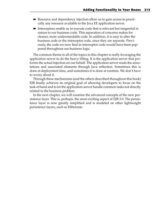 Adding Functionality to Your Beans            215

  ■■   Resource and dependency injection allow us to gain access to practi-
       cally any resource available to the Java EE application server.
  ■■   Interceptors enable us to execute code that is relevant but tangential in
       nature to our business code. This separation of concerns makes for
       cleaner, more understandable code. In addition, it is easy to alter the
       business code or the interceptor code, since they are separate. Previ-
       ously, the code we now find in interceptor code would have been pep-
       pered throughout our business logic.
   The common theme in all of the topics in this chapter is really leveraging the
application server to do the heavy lifting. It is the application server that per-
forms the actual injection on our behalf. The application server reads the anno-
tations and associated elements through Java reflection. Sometimes this is
done at deployment time, and sometimes it is done at runtime. We don’t have
to worry about it.
   Through these mechanisms (and the others described throughout this book)
EJB finally achieves its original goal of allowing developers to focus on the
task at hand and to let the application server handle common tasks not directly
related to the business problem.
   In the next chapter, we will examine the advanced concepts of the new per-
sistence layer. This is, perhaps, the most exciting aspect of EJB 3.0. The persis-
tence layer is now greatly simplified and is modeled on other lightweight
persistence layers, such as Hibernate.
 