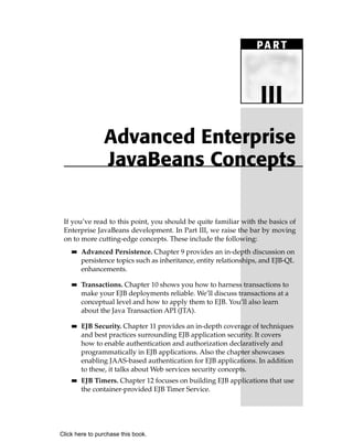 PA R T



                                                                     III
                Advanced Enterprise
                JavaBeans Concepts

 If you’ve read to this point, you should be quite familiar with the basics of
 Enterprise JavaBeans development. In Part III, we raise the bar by moving
 on to more cutting-edge concepts. These include the following:
    ■■   Advanced Persistence. Chapter 9 provides an in-depth discussion on
         persistence topics such as inheritance, entity relationships, and EJB-QL
         enhancements.

    ■■   Transactions. Chapter 10 shows you how to harness transactions to
         make your EJB deployments reliable. We’ll discuss transactions at a
         conceptual level and how to apply them to EJB. You’ll also learn
         about the Java Transaction API (JTA).

    ■■   EJB Security. Chapter 11 provides an in-depth coverage of techniques
         and best practices surrounding EJB application security. It covers
         how to enable authentication and authorization declaratively and
         programmatically in EJB applications. Also the chapter showcases
         enabling JAAS-based authentication for EJB applications. In addition
         to these, it talks about Web services security concepts.
    ■■   EJB Timers. Chapter 12 focuses on building EJB applications that use
         the container-provided EJB Timer Service.




Click here to purchase this book.
 