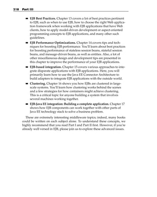 218   Part III

        ■■   EJB Best Practices. Chapter 13 covers a lot of best practices pertinent
             to EJB, such as when to use EJB, how to choose the right Web applica-
             tion framework when working with EJB applications that have Web
             clients, how to apply model-driven development or aspect-oriented
             programming concepts to EJB applications, and many other such
             guidelines.
        ■■   EJB Performance Optimizations. Chapter 14 covers tips and tech-
             niques for boosting EJB performance. You’ll learn about best practices
             for boosting performance of stateless session beans, stateful session
             beans, and message-driven beans, as well as entities. Also, a lot of
             other miscellaneous design and development tips are presented in
             this chapter to improve the performance of your EJB applications.
        ■■   EJB-based integration. Chapter 15 covers various approaches to inte-
             grate disparate applications with EJB applications. Here, you will
             primarily learn how to use the Java EE Connector Architecture to
             build adapters to integrate EJB applications with the outside world.
        ■■   Clustering. Chapter 16 shows you how EJBs are clustered in large-
             scale systems. You’ll learn how clustering works behind the scenes
             and a few strategies for how containers might achieve clustering.
             This is a critical topic for anyone building a system that involves
             several machines working together.
        ■■   EJB-Java EE integration: Building a complete application. Chapter 17
             shows how EJB components can work together with other parts of
             Java EE technology stack to solve a business problem.
         These are extremely interesting middleware topics; indeed, many books
      could be written on each subject alone. To understand these concepts, we
      highly recommend that you read Part I and Part II first. However, if you’re
      already well versed in EJB, please join us to explore these advanced issues.
 