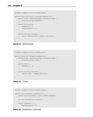222   Chapter 9



        package examples.entity.single_table;

        public class Motorcycle extends RoadVehicle {
            public final AcceleratorType acceleratorType =
                AcceleratorType.THROTTLE;

             public Motorcycle() {
                 numWheels = 2;
                 numPassengers = 2;
             }

             public String toString() {
                 return “Motorcycle: “+super.toString();
             }
        }


      Source 9.2 Motorcycle.java.




        package examples.entity.single_table;

        public class Car extends RoadVehicle {
            public final AcceleratorType acceleratorType =
                AcceleratorType.PEDAL;

             public Car() {
                 numWheels = 4;
             }

             public String toString() {
                 return “Car: “+super.toString();
             }
        }


      Source 9.3 Car.java.




        package examples.entity.single_table;

        public class Roadster extends Car {
            public enum CoolFactor {COOL,COOLER,COOLEST};

             private CoolFactor coolFactor;

             public Roadster() {
                 numPassengers = 2;


      Source 9.4 Roadster.java. (continued)
 